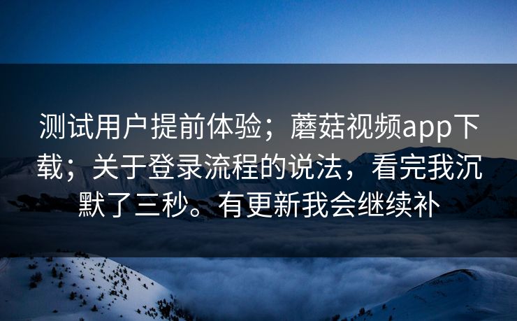 测试用户提前体验；蘑菇视频app下载；关于登录流程的说法，看完我沉默了三秒。有更新我会继续补