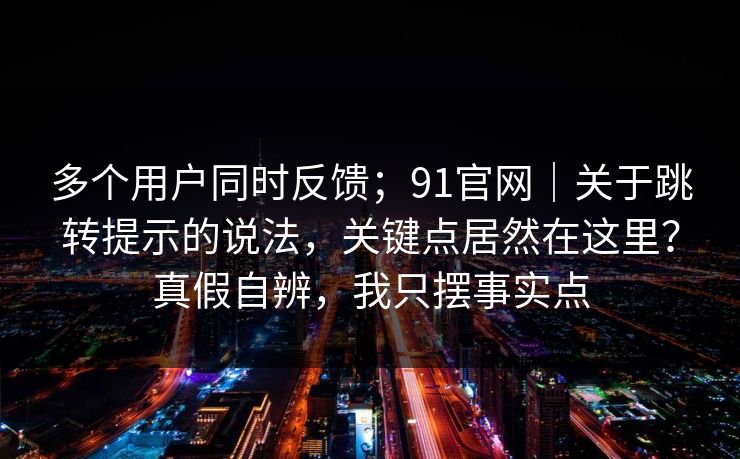 多个用户同时反馈；91官网｜关于跳转提示的说法，关键点居然在这里？真假自辨，我只摆事实点