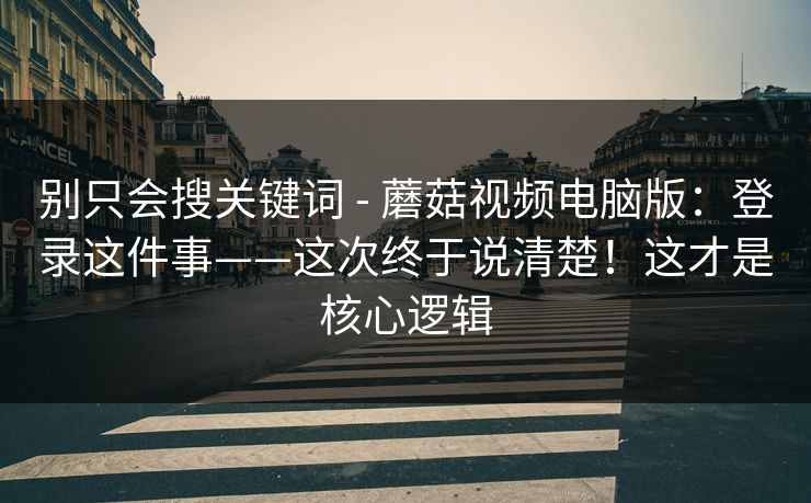 别只会搜关键词 - 蘑菇视频电脑版：登录这件事——这次终于说清楚！这才是核心逻辑