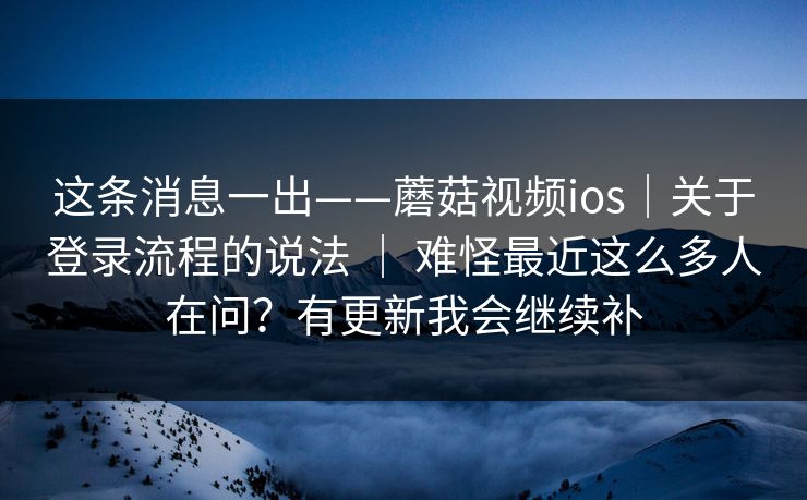这条消息一出——蘑菇视频ios｜关于登录流程的说法 ｜ 难怪最近这么多人在问？有更新我会继续补