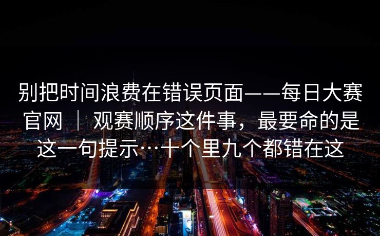 别把时间浪费在错误页面——每日大赛官网 ｜ 观赛顺序这件事，最要命的是这一句提示…十个里九个都错在这