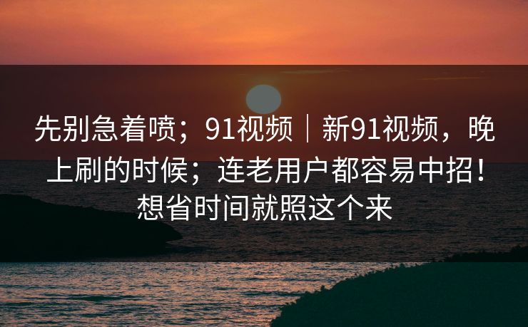 先别急着喷；91视频｜新91视频，晚上刷的时候；连老用户都容易中招！想省时间就照这个来