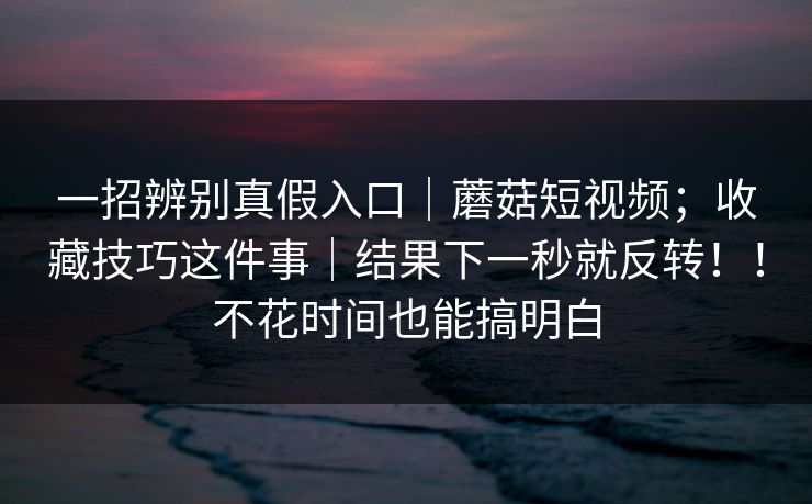 一招辨别真假入口｜蘑菇短视频；收藏技巧这件事｜结果下一秒就反转！！不花时间也能搞明白