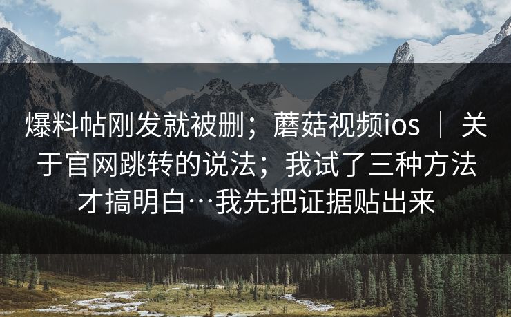 爆料帖刚发就被删；蘑菇视频ios ｜ 关于官网跳转的说法；我试了三种方法才搞明白…我先把证据贴出来