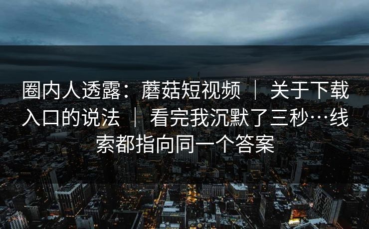 圈内人透露：蘑菇短视频 ｜ 关于下载入口的说法 ｜ 看完我沉默了三秒…线索都指向同一个答案