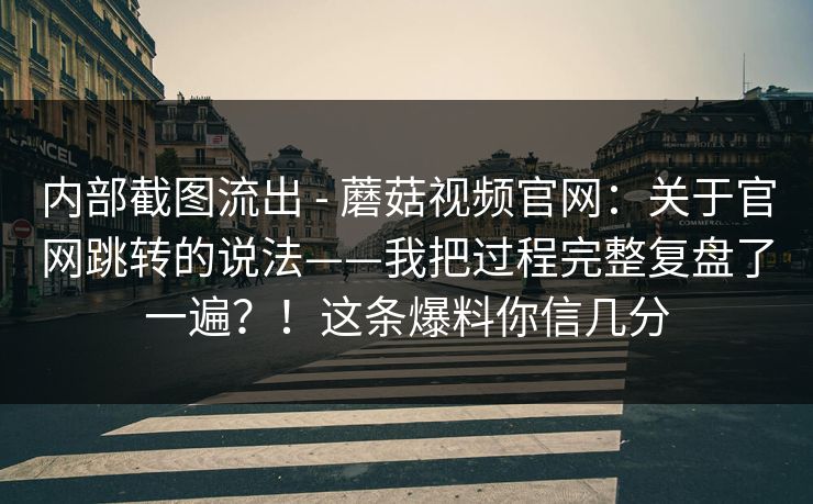 内部截图流出 - 蘑菇视频官网：关于官网跳转的说法——我把过程完整复盘了一遍？！这条爆料你信几分