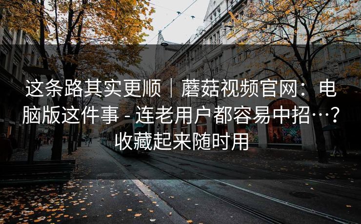 这条路其实更顺｜蘑菇视频官网：电脑版这件事 - 连老用户都容易中招…？收藏起来随时用