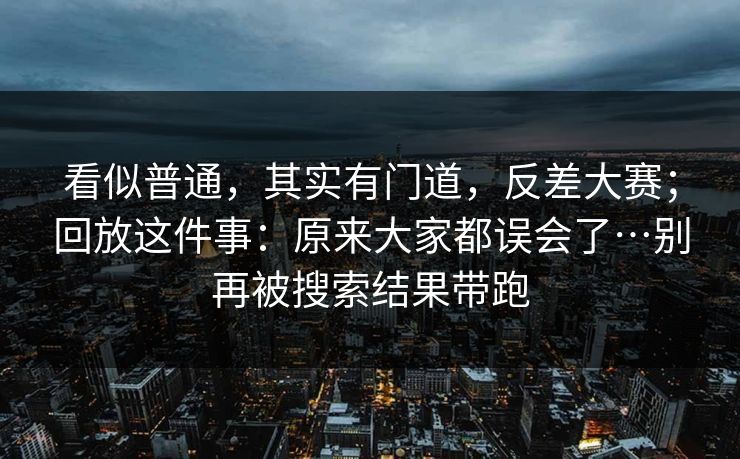 看似普通，其实有门道，反差大赛；回放这件事：原来大家都误会了…别再被搜索结果带跑