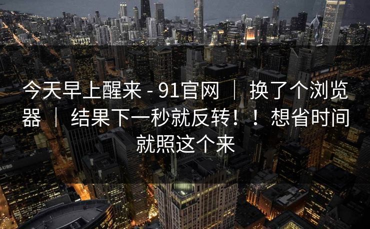 今天早上醒来 - 91官网 ｜ 换了个浏览器 ｜ 结果下一秒就反转！！想省时间就照这个来