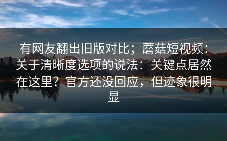 有网友翻出旧版对比；蘑菇短视频：关于清晰度选项的说法：关键点居然在这里？官方还没回应，但迹象很明显