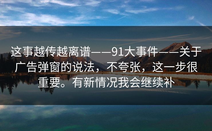 这事越传越离谱——91大事件——关于广告弹窗的说法，不夸张，这一步很重要。有新情况我会继续补