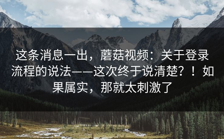 这条消息一出，蘑菇视频：关于登录流程的说法——这次终于说清楚？！如果属实，那就太刺激了