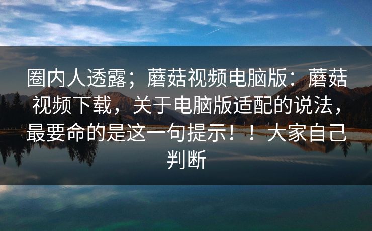 圈内人透露；蘑菇视频电脑版：蘑菇视频下载，关于电脑版适配的说法，最要命的是这一句提示！！大家自己判断