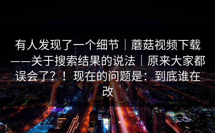 有人发现了一个细节｜蘑菇视频下载——关于搜索结果的说法｜原来大家都误会了？！现在的问题是：到底谁在改