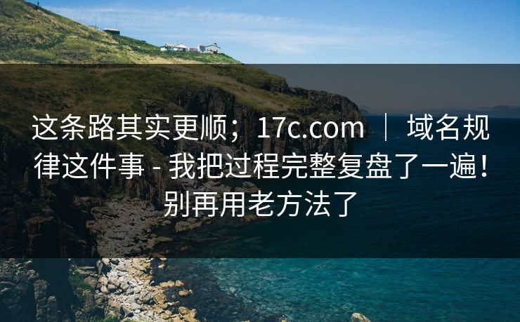 这条路其实更顺；17c.com ｜ 域名规律这件事 - 我把过程完整复盘了一遍！别再用老方法了