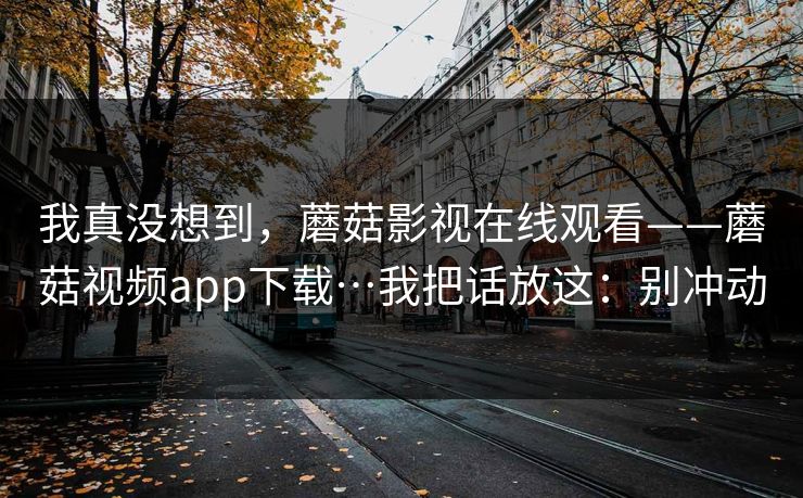 我真没想到,蘑菇影视在线观看——蘑菇视频app下载…我把话放这:别冲动 我真没想到,蘑菇影视在线观看——蘑菇视频app下载…我把话放这:别冲动