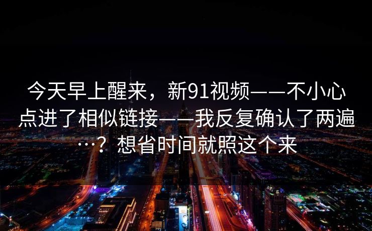 今天早上醒来,新91视频——不小心点进了相似链接——我反复确认了两遍…?想省时间就照这个来 今天早上醒来,新91视频——不小心点进了相似链接——我反复确认了两遍…?想省时间就照这个来