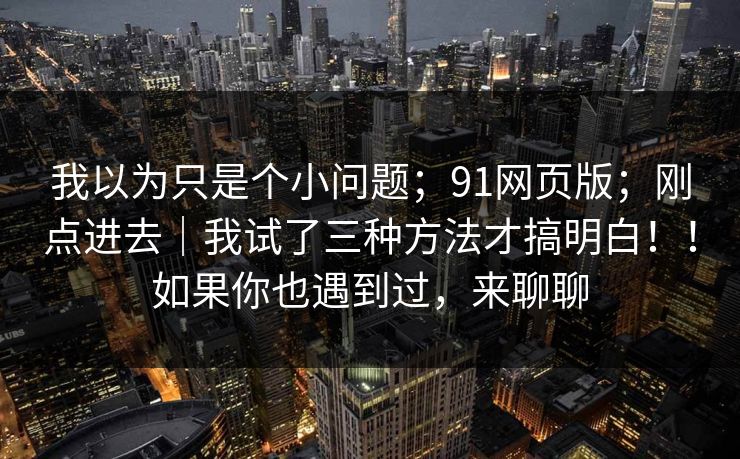 我以为只是个小问题；91网页版；刚点进去｜我试了三种方法才搞明白！！如果你也遇到过，来聊聊