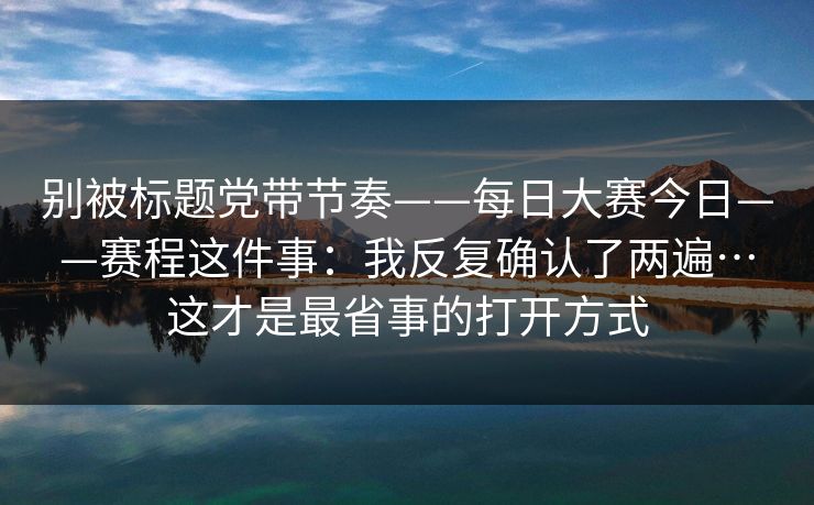 别被标题党带节奏——每日大赛今日——赛程这件事:我反复确认了两遍…这才是最省事的打开方式 别被标题党带节奏——每日大赛今日——赛程这件事:我反复确认了两遍…这才是最省事的打开方式