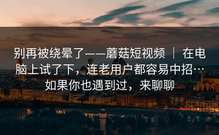 别再被绕晕了——蘑菇短视频 | 在电脑上试了下,连老用户都容易中招…如果你也遇到过,来聊聊 别再被绕晕了——蘑菇短视频 | 在电脑上试了下,连老用户都容易中招…如果你也遇到过,来聊聊
