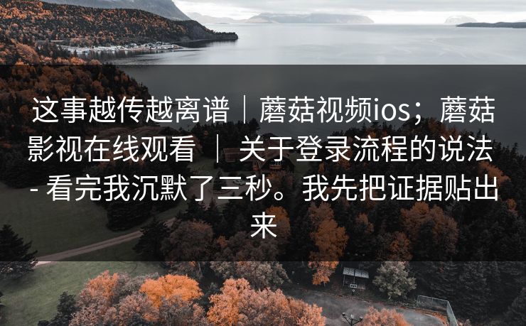 这事越传越离谱｜蘑菇视频ios；蘑菇影视在线观看 ｜ 关于登录流程的说法 - 看完我沉默了三秒。我先把证据贴出来
