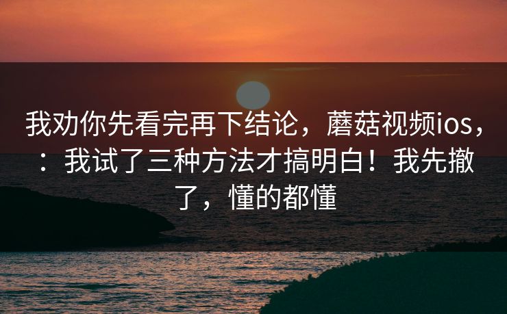 我劝你先看完再下结论，蘑菇视频ios，：我试了三种方法才搞明白！我先撤了，懂的都懂
