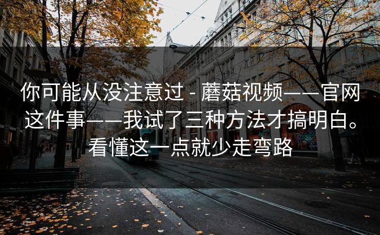 你可能从没注意过 - 蘑菇视频——官网这件事——我试了三种方法才搞明白。看懂这一点就少走弯路