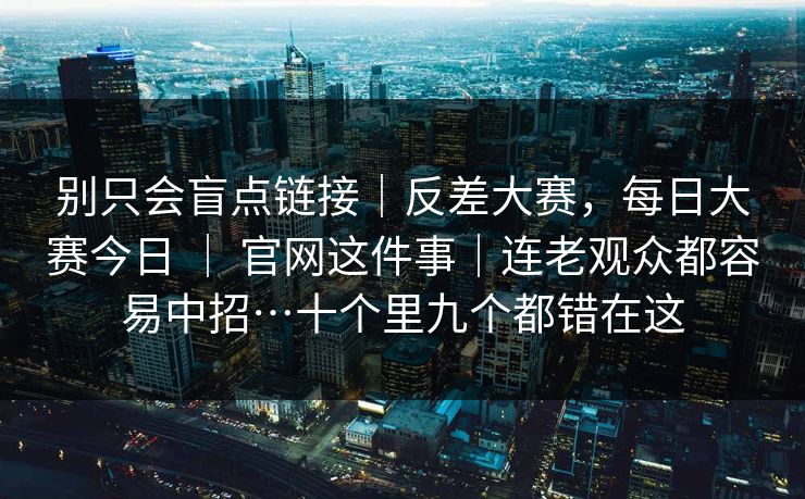 别只会盲点链接｜反差大赛，每日大赛今日 ｜ 官网这件事｜连老观众都容易中招…十个里九个都错在这