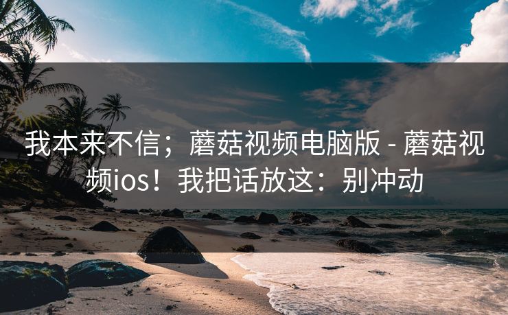 我本来不信；蘑菇视频电脑版 - 蘑菇视频ios！我把话放这：别冲动