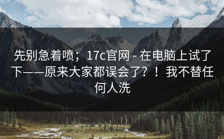 先别急着喷；17c官网 - 在电脑上试了下——原来大家都误会了？！我不替任何人洗