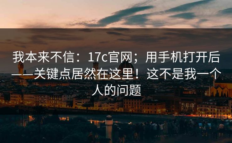 我本来不信：17c官网；用手机打开后——关键点居然在这里！这不是我一个人的问题