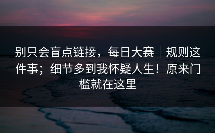 别只会盲点链接，每日大赛｜规则这件事；细节多到我怀疑人生！原来门槛就在这里