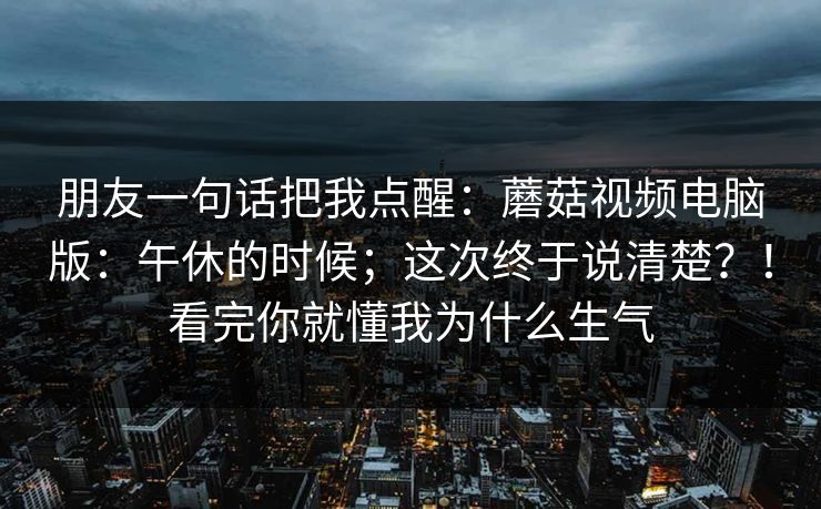 朋友一句话把我点醒：蘑菇视频电脑版：午休的时候；这次终于说清楚？！看完你就懂我为什么生气