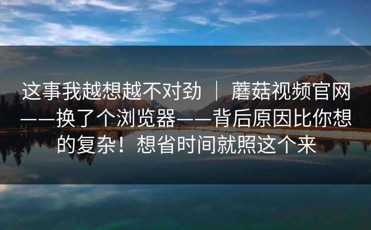 这事我越想越不对劲 | 蘑菇视频官网——换了个浏览器——背后原因比你想的复杂!想省时间就照这个来 这事我越想越不对劲 | 蘑菇视频官网——换了个浏览器——背后原因比你想的复杂!想省时间就照这个来