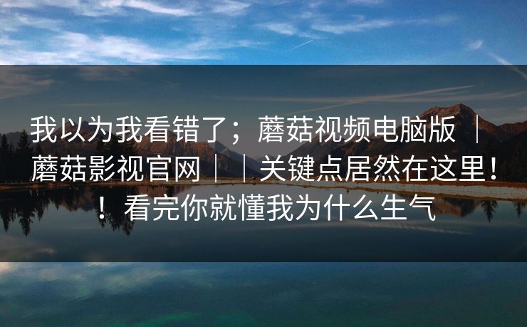 我以为我看错了;蘑菇视频电脑版 | 蘑菇影视官网||关键点居然在这里!!看完你就懂我为什么生气 我以为我看错了;蘑菇视频电脑版 | 蘑菇影视官网||关键点居然在这里!!看完你就懂我为什么生气