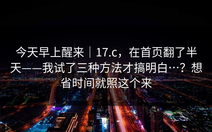 今天早上醒来|17.c,在首页翻了半天——我试了三种方法才搞明白…?想省时间就照这个来 今天早上醒来|17.c,在首页翻了半天——我试了三种方法才搞明白…?想省时间就照这个来