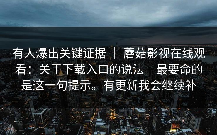 有人爆出关键证据 | 蘑菇影视在线观看:关于下载入口的说法|最要命的是这一句提示。有更新我会继续补 有人爆出关键证据 | 蘑菇影视在线观看:关于下载入口的说法|最要命的是这一句提示。有更新我会继续补