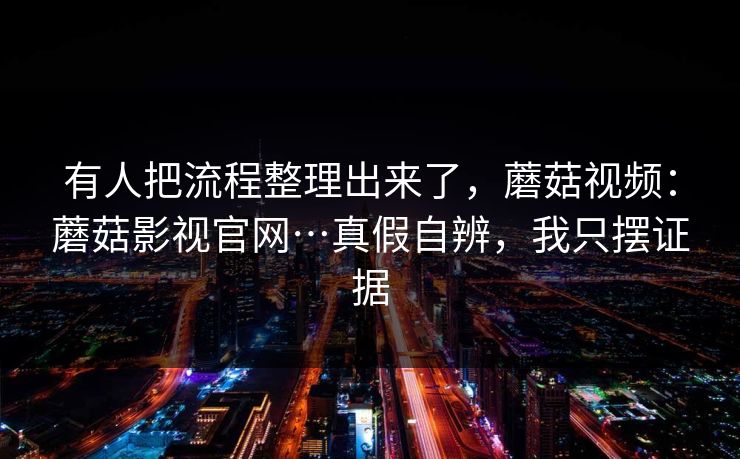 有人把流程整理出来了,蘑菇视频:蘑菇影视官网…真假自辨,我只摆证据 有人把流程整理出来了,蘑菇视频:蘑菇影视官网…真假自辨,我只摆证据