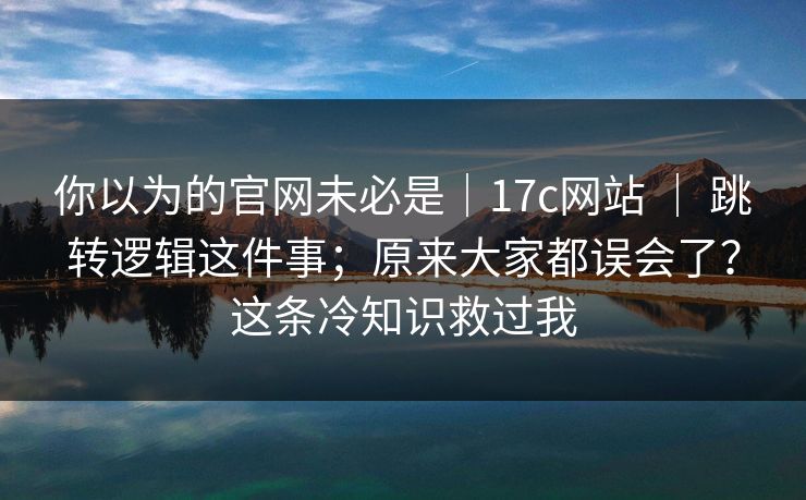你以为的官网未必是｜17c网站 ｜ 跳转逻辑这件事；原来大家都误会了？这条冷知识救过我