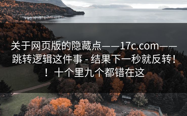 关于网页版的隐藏点——17c.com——跳转逻辑这件事 - 结果下一秒就反转！！十个里九个都错在这