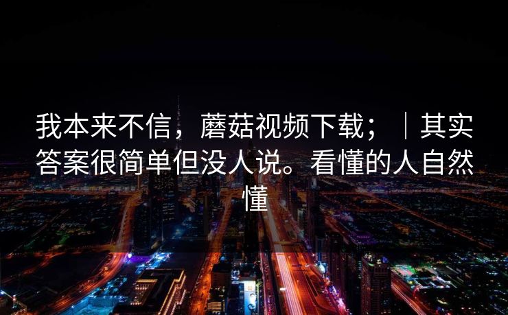 我本来不信,蘑菇视频下载;|其实答案很简单但没人说。看懂的人自然懂 我本来不信,蘑菇视频下载;|其实答案很简单但没人说。看懂的人自然懂