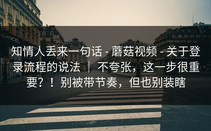 知情人丢来一句话 - 蘑菇视频 - 关于登录流程的说法 | 不夸张,这一步很重要?!别被带节奏,但也别装瞎 知情人丢来一句话 - 蘑菇视频 - 关于登录流程的说法 | 不夸张,这一步很重要?!别被带节奏,但也别装瞎