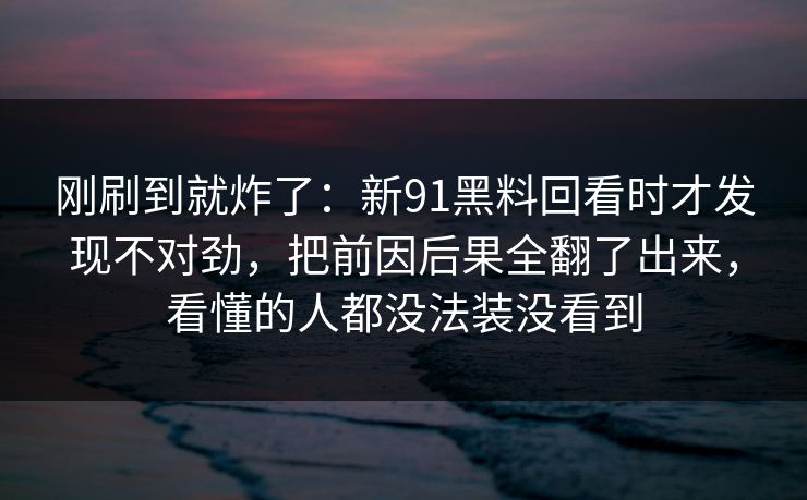 刚刷到就炸了：新91黑料回看时才发现不对劲，把前因后果全翻了出来，看懂的人都没法装没看到