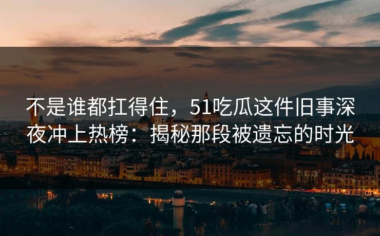不是谁都扛得住，51吃瓜这件旧事深夜冲上热榜：揭秘那段被遗忘的时光