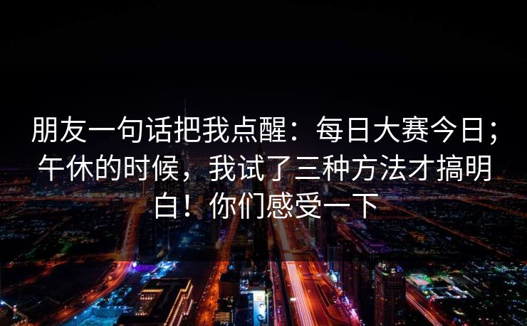 朋友一句话把我点醒:每日大赛今日;午休的时候,我试了三种方法才搞明白!你们感受一下 朋友一句话把我点醒:每日大赛今日;午休的时候,我试了三种方法才搞明白!你们感受一下